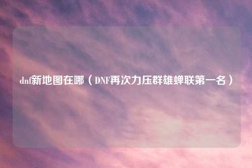 dnf新地图在哪（DNF再次力压群雄蝉联第一名）