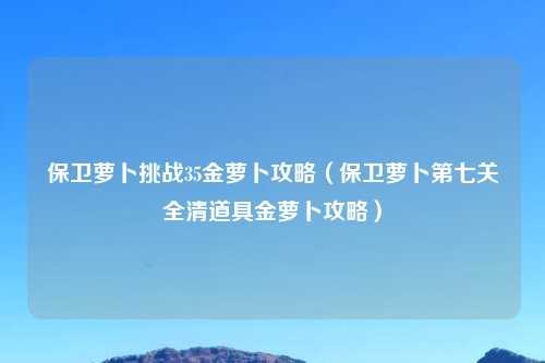 保卫萝卜挑战35金萝卜攻略（保卫萝卜第七关全清道具金萝卜攻略）