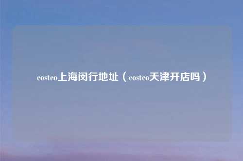 costco上海闵行地址（costco天津开店吗）