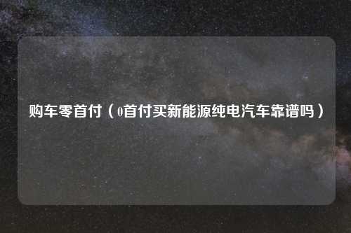 购车零首付（0首付买新能源纯电汽车靠谱吗）