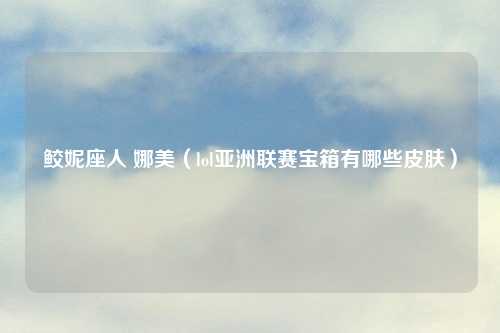 鲛妮座人 娜美（lol亚洲联赛宝箱有哪些皮肤）