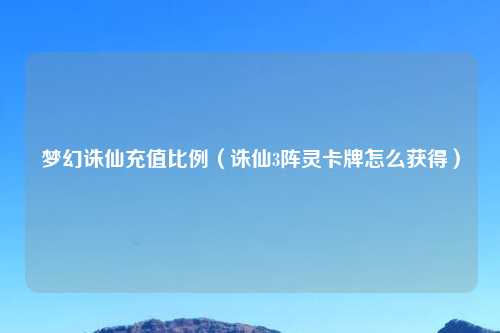 梦幻诛仙充值比例（诛仙3阵灵卡牌怎么获得）
