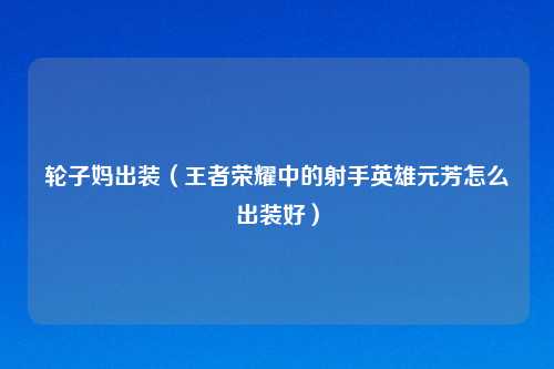 轮子妈出装（王者荣耀中的射手英雄元芳怎么出装好）
