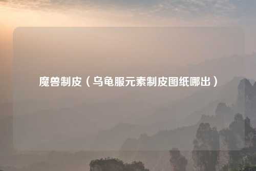 魔兽制皮（乌龟服元素制皮图纸哪出）