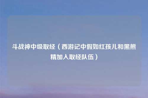 斗战神中级取经（西游记中假如红孩儿和黑熊精加入取经队伍）