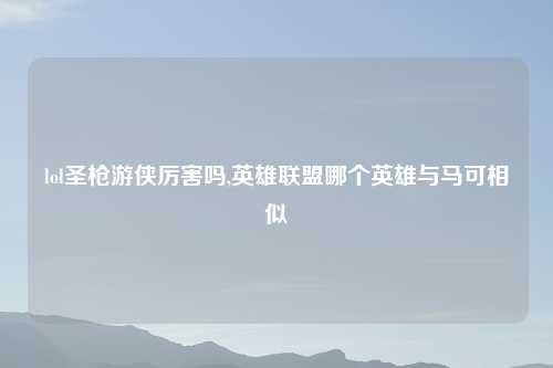 lol圣枪游侠厉害吗,英雄联盟哪个英雄与马可相似
