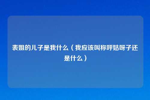 表姐的儿子是我什么（我应该叫称呼姑呀子还是什么）