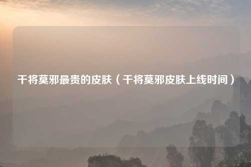 干将莫邪最贵的皮肤（干将莫邪皮肤上线时间）