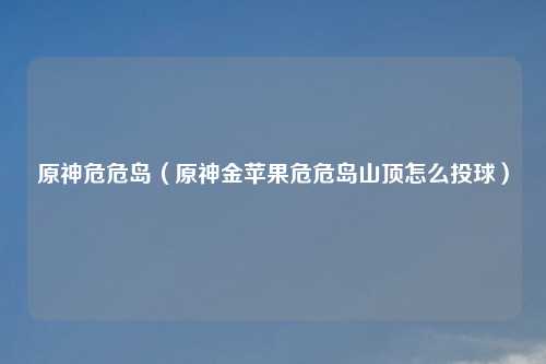 原神危危岛（原神金苹果危危岛山顶怎么投球）