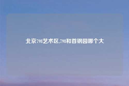 北京798艺术区,798和首钢园哪个大