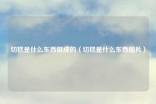 切糕是什么东西做成的（切糕是什么东西图片）