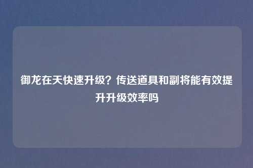 御龙在天快速升级？传送道具和副将能有效提升升级效率吗