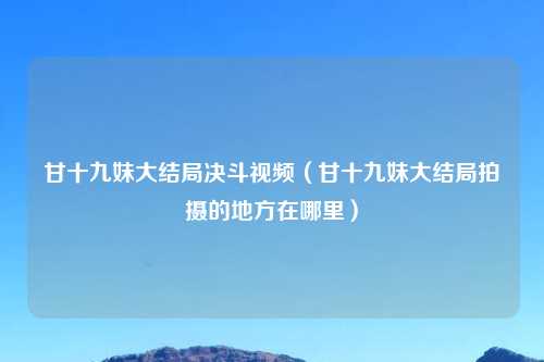 甘十九妹大结局决斗视频（甘十九妹大结局拍摄的地方在哪里）