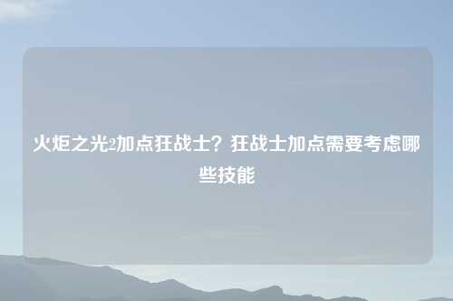 火炬之光2加点狂战士？狂战士加点需要考虑哪些技能