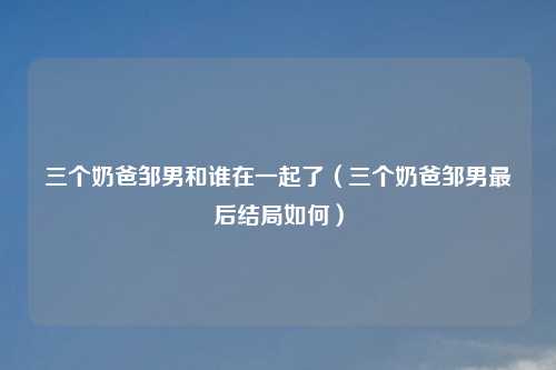三个奶爸邹男和谁在一起了（三个奶爸邹男最后结局如何）