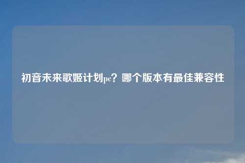 初音未来歌姬计划pc？哪个版本有最佳兼容性