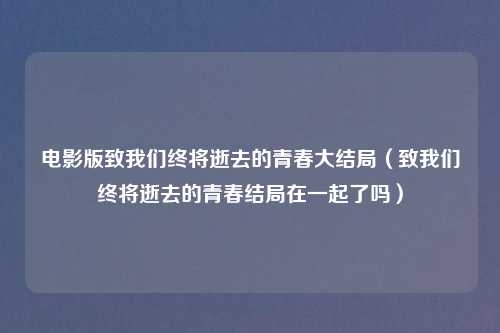 电影版致我们终将逝去的青春大结局（致我们终将逝去的青春结局在一起了吗）