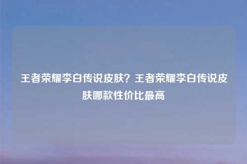 王者荣耀李白传说皮肤？王者荣耀李白传说皮肤哪款性价比最高