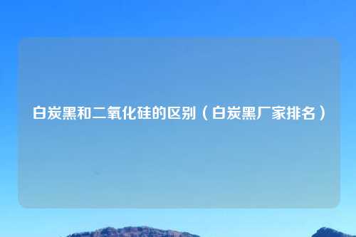 白炭黑和二氧化硅的区别（白炭黑厂家排名）