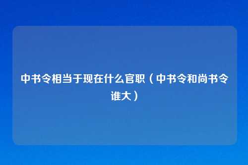 中书令相当于现在什么官职（中书令和尚书令谁大）