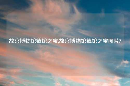 故宫博物馆镇馆之宝,故宫博物馆镇馆之宝图片?