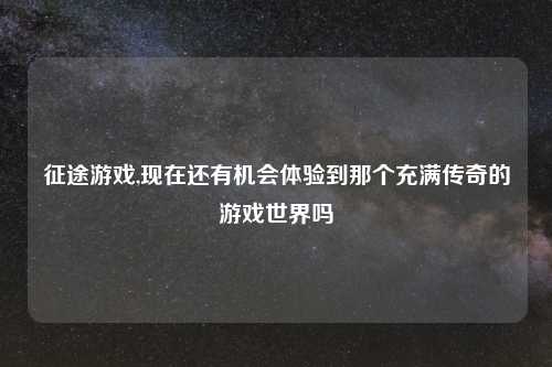 征途游戏,现在还有机会体验到那个充满传奇的游戏世界吗