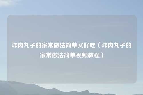 炸肉丸子的家常做法简单又好吃（炸肉丸子的家常做法简单视频教程）