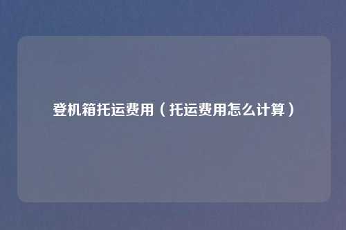 登机箱托运费用（托运费用怎么计算）