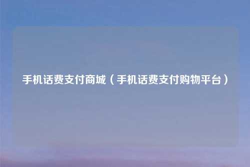 手机话费支付商城（手机话费支付购物平台）