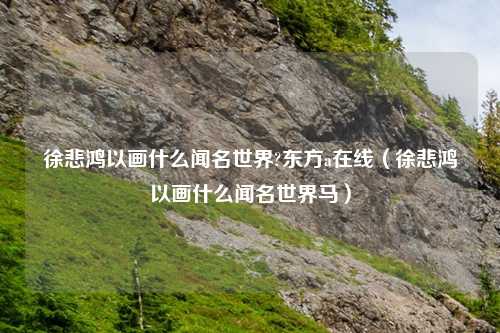 徐悲鸿以画什么闻名世界?东方a在线（徐悲鸿以画什么闻名世界马）