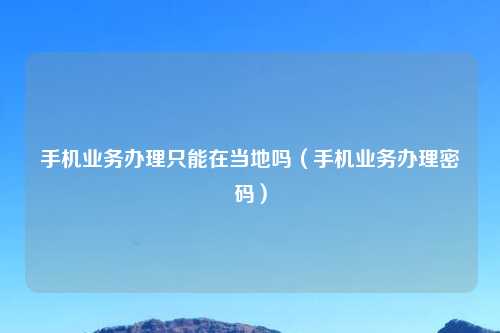 手机业务办理只能在当地吗（手机业务办理密码）
