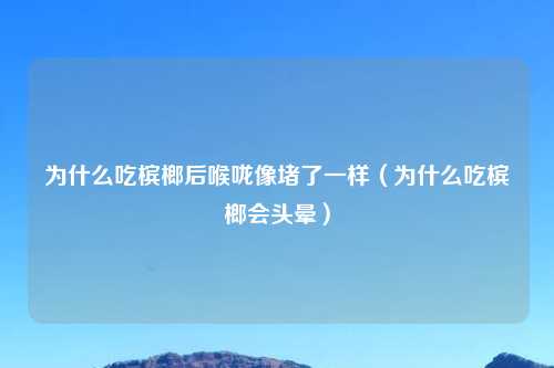 为什么吃槟榔后喉咙像堵了一样（为什么吃槟榔会头晕）