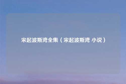 宋起波斯湾全集（宋起波斯湾 小说）
