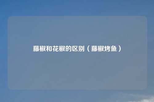 藤椒和花椒的区别（藤椒烤鱼）
