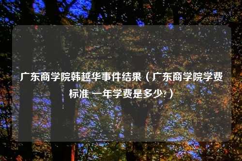 广东商学院韩越华事件结果（广东商学院学费标准 一年学费是多少?）