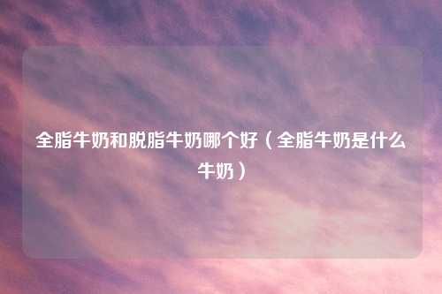 全脂牛奶和脱脂牛奶哪个好（全脂牛奶是什么牛奶）