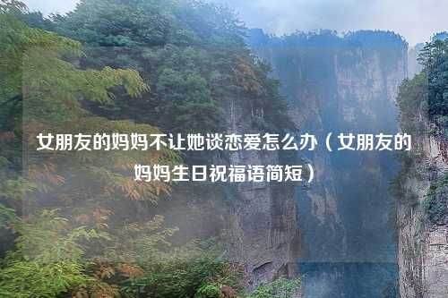 女朋友的妈妈不让她谈恋爱怎么办（女朋友的妈妈生日祝福语简短）