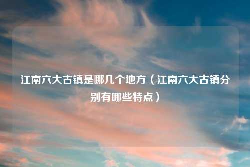 江南六大古镇是哪几个地方（江南六大古镇分别有哪些特点）