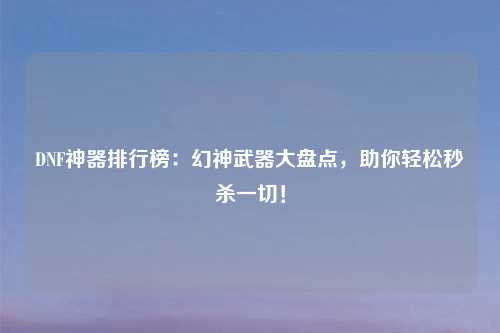 DNF神器排行榜：幻神武器大盘点，助你轻松秒杀一切！