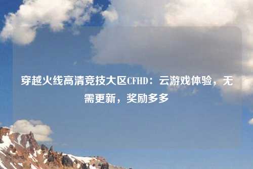 穿越火线高清竞技大区CFHD：云游戏体验，无需更新，奖励多多