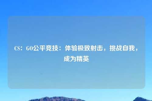 CS：GO公平竞技：体验极致射击，挑战自我，成为精英
