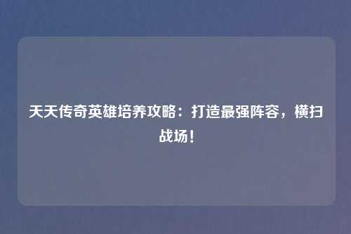 天天传奇英雄培养攻略：打造最强阵容，横扫战场！
