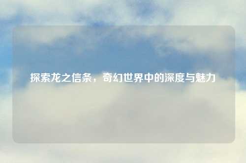 探索龙之信条，奇幻世界中的深度与魅力