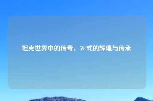 坦克世界中的传奇，59 式的辉煌与传承