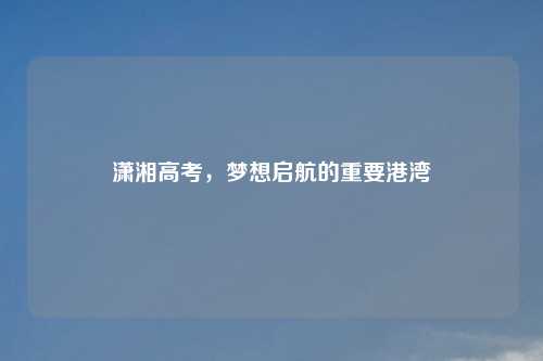 潇湘高考，梦想启航的重要港湾