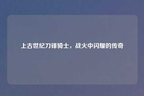 上古世纪刀锋骑士，战火中闪耀的传奇