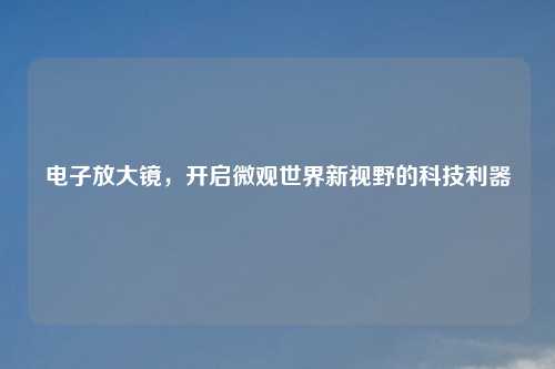 电子放大镜，开启微观世界新视野的科技利器