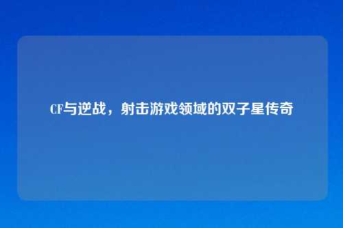 CF与逆战，射击游戏领域的双子星传奇