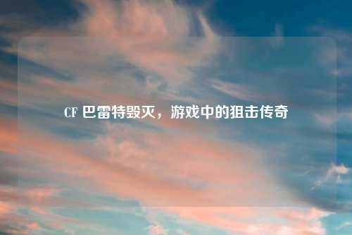 CF 巴雷特毁灭，游戏中的狙击传奇