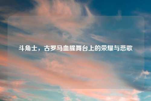 斗角士，古罗马血腥舞台上的荣耀与悲歌
